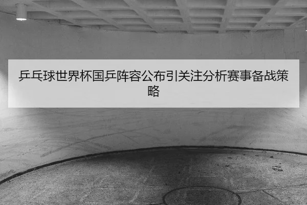 乒乓球世界杯国乒阵容公布引关注分析赛事备战策略